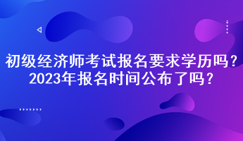 初級(jí)經(jīng)濟(jì)師考試報(bào)名要求學(xué)歷嗎？2023年報(bào)名時(shí)間公布了嗎？