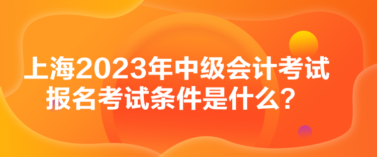 上海2023年中級會計(jì)考試報(bào)名考試條件是什么？