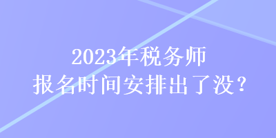 2023年稅務(wù)師報名時間安排出了沒？