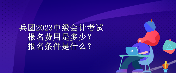 兵團2023中級會計考試報名費用是多少？報名條件是什么？