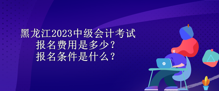 黑龍江2023中級會(huì)計(jì)考試報(bào)名費(fèi)用是多少？報(bào)名條件是什么？