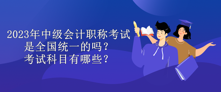 2023年中級(jí)會(huì)計(jì)職稱(chēng)考試是全國(guó)統(tǒng)一的嗎？考試科目有哪些？