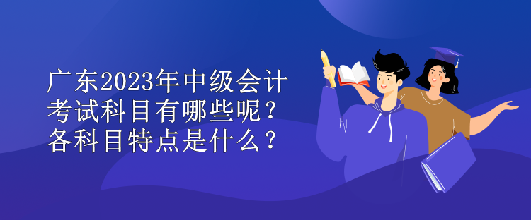 廣東2023年中級會計考試科目有哪些呢？各科目特點是什么？