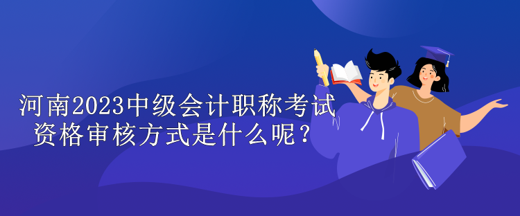 河南2023中級會計職稱考試資格審核方式是什么呢？