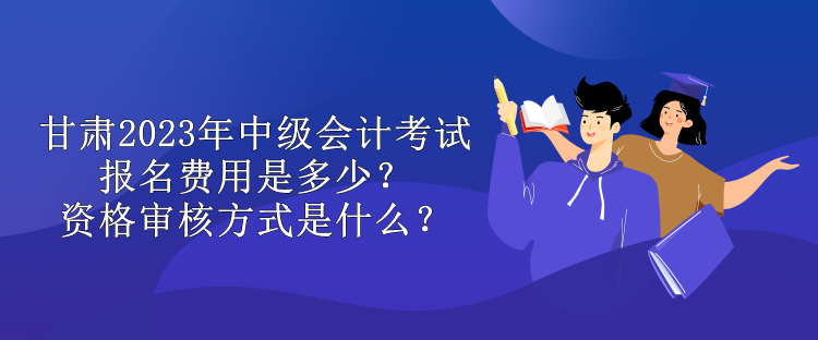 甘肅2023年中級會計考試報名費(fèi)用是多少？資格審核方式是什么？