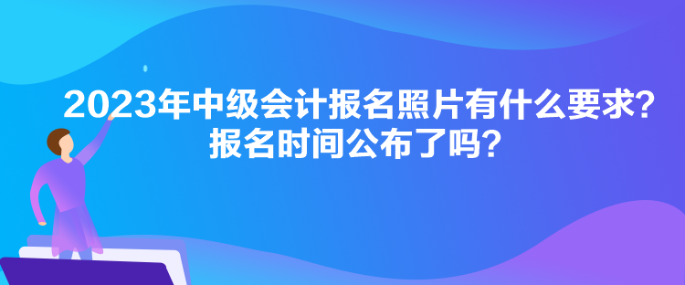 2023年中級會計報名照片有什么要求？報名時間公布了嗎？