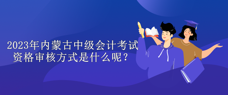 2023年內(nèi)蒙古中級會計(jì)考試資格審核方式是什么呢？