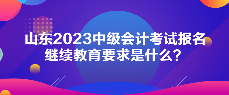 山東2023中級會計考試報名繼續(xù)教育要求是什么？