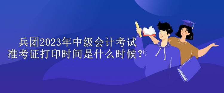 兵團2023年中級會計考試準考證打印時間是什么時候？