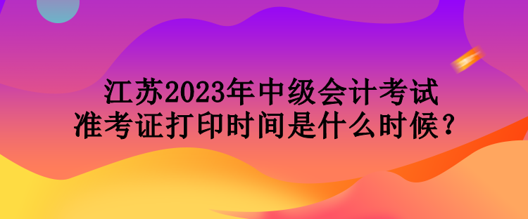 江蘇2023年中級會(huì)計(jì)考試準(zhǔn)考證打印時(shí)間是什么時(shí)候？