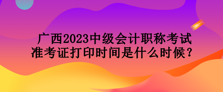 廣西2023中級會計(jì)職稱考試準(zhǔn)考證打印時(shí)間是什么時(shí)候？