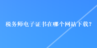 稅務師電子證書在哪個網(wǎng)站下載？