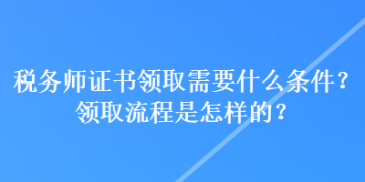 稅務師證書領取需要什么條件？領取流程是怎樣的？