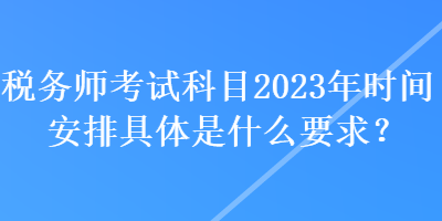 稅務(wù)師考試科目2023年時(shí)間安排具體是什么要求？