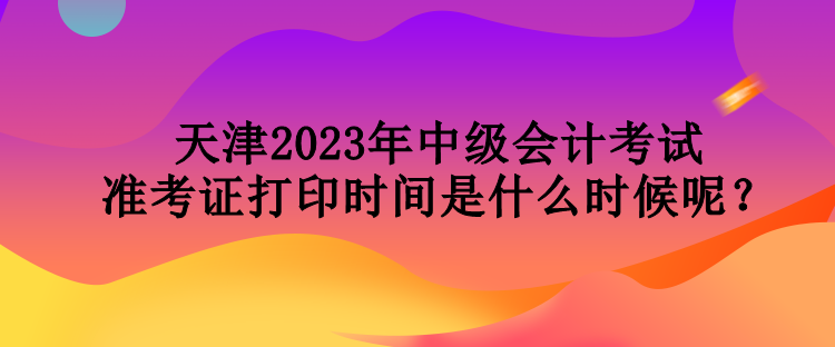 天津2023年中級會計考試準考證打印時間是什么時候呢？