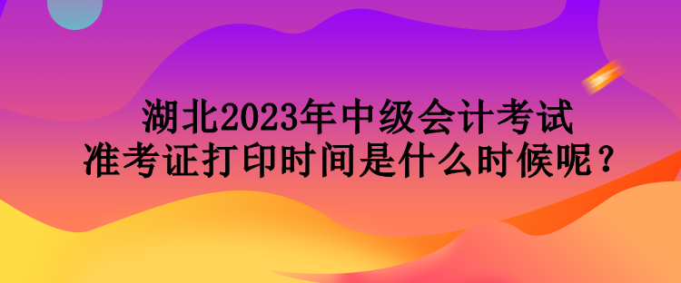 湖北2023年中級會計考試準(zhǔn)考證打印時間是什么時候呢？