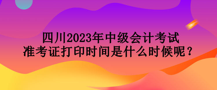 四川2023年中級會計考試準考證打印時間是什么時候呢？