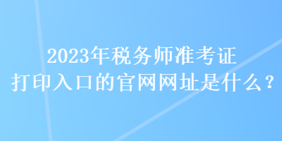 2023年稅務師準考證打印入口的官網(wǎng)網(wǎng)址是什么？