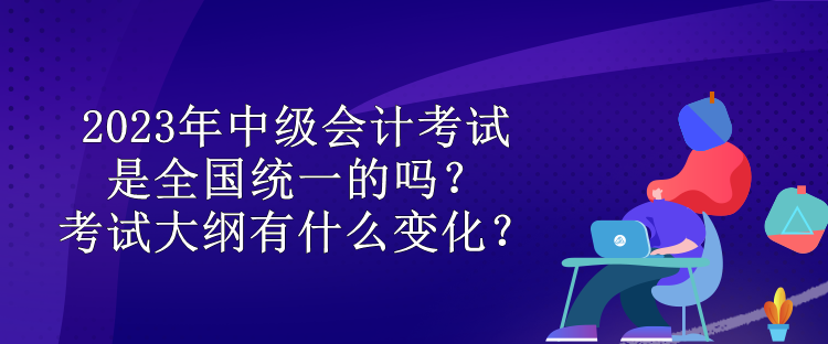 2023年中級(jí)會(huì)計(jì)考試是全國統(tǒng)一的嗎？考試大綱有什么變化？