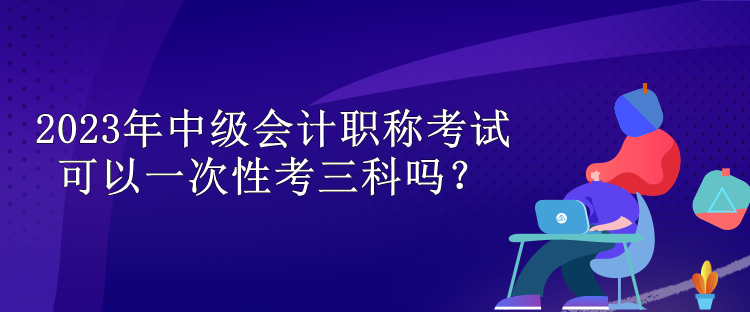 2023年中級會計職稱考試可以一次性考三科嗎？