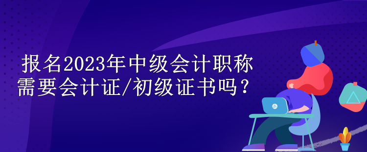 報名2023年中級會計職稱需要會計證/初級證書嗎？