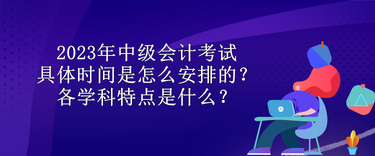 2023年中級(jí)會(huì)計(jì)考試具體時(shí)間是怎么安排的？各學(xué)科特點(diǎn)是什么？