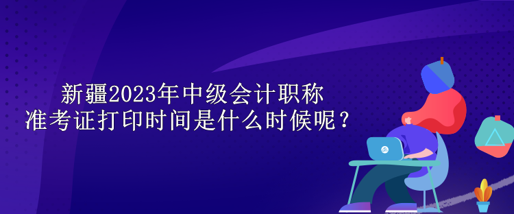 新疆2023年中級會計職稱準(zhǔn)考證打印時間是什么時候呢？