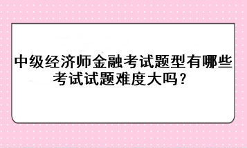 中級經(jīng)濟(jì)師金融考試題型有哪些？考試試題難度大嗎？