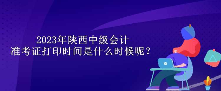 2023年陜西中級會(huì)計(jì)準(zhǔn)考證打印時(shí)間是什么時(shí)候呢？