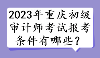 2023年重慶初級審計師考試報考條件有哪些？