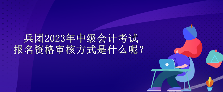 兵團2023年中級會計考試報名資格審核方式是什么呢？