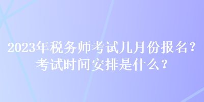 2023年稅務師考試幾月份報名？考試時間安排是什么？