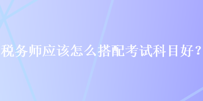 稅務師應該怎么搭配考試科目好？