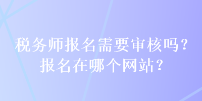 稅務(wù)師報(bào)名需要審核嗎？報(bào)名在哪個(gè)網(wǎng)站？