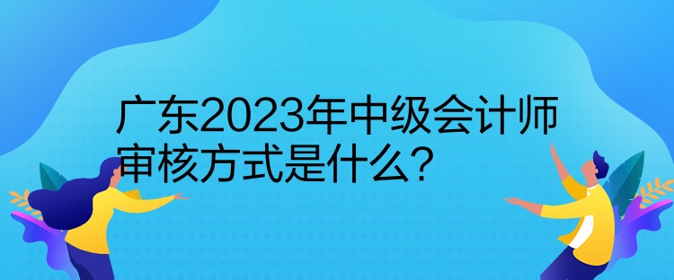 廣東2023年中級會計師審核方式是什么？