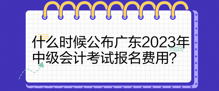 什么時候公布廣東2023年中級會計考試報名費用？