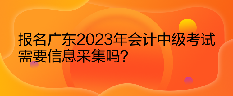 報名廣東2023年會計中級考試需要信息采集嗎？