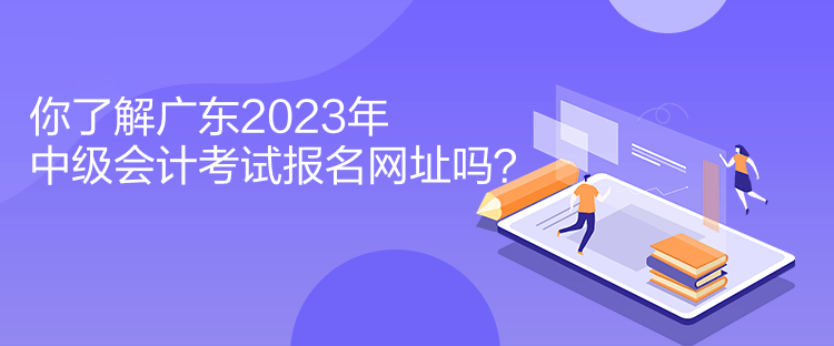 你了解廣東2023年中級(jí)會(huì)計(jì)考試報(bào)名網(wǎng)址嗎？