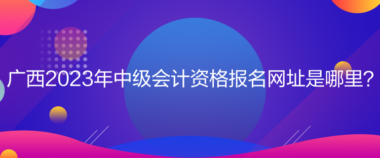 廣西2023年中級會(huì)計(jì)資格報(bào)名網(wǎng)址是哪里？