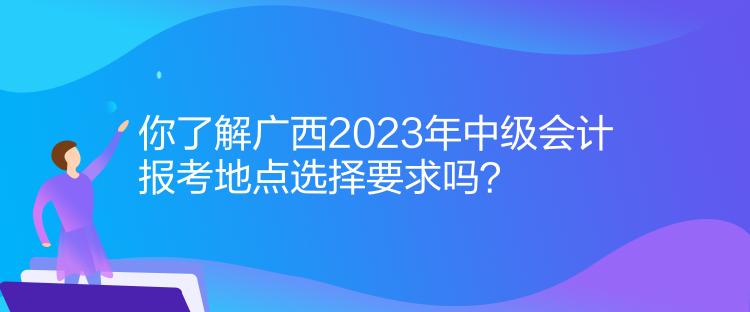 你了解廣西2023年中級(jí)會(huì)計(jì)報(bào)考地點(diǎn)選擇要求嗎？