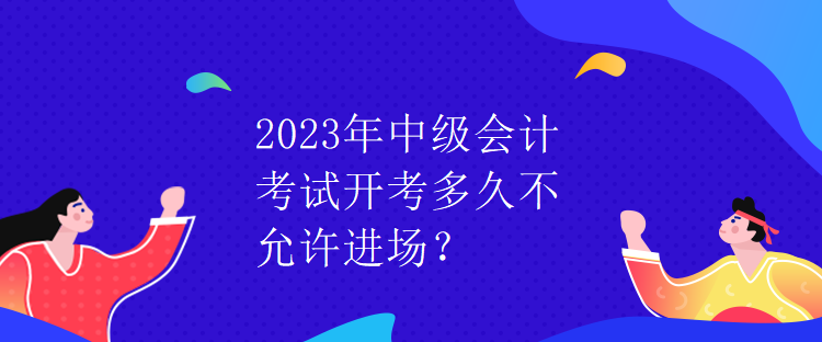 2023年中級(jí)會(huì)計(jì)考試開考多久不允許進(jìn)場(chǎng)？