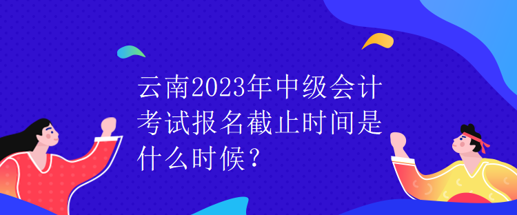 云南2023年中級會計(jì)考試報(bào)名截止時(shí)間是什么時(shí)候？