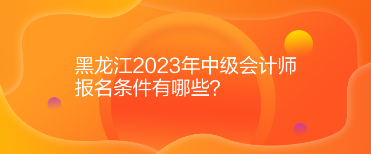 黑龍江2023年中級會計師報名條件有哪些？