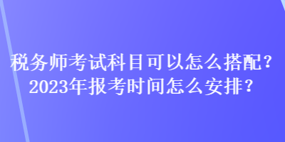 稅務(wù)師考試科目可以怎么搭配？2023年報(bào)考時(shí)間怎么安排？