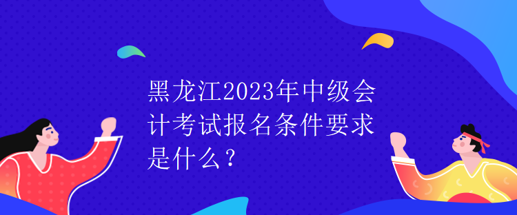 黑龍江2023年中級會計(jì)考試報(bào)名條件要求是什么？