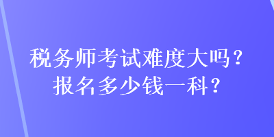 稅務(wù)師考試難度大嗎？報名多少錢一科？