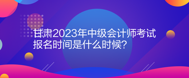 甘肅2023年中級會計師考試報名時間是什么時候？