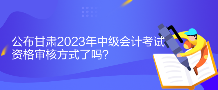 公布甘肅2023年中級(jí)會(huì)計(jì)考試資格審核方式了嗎？