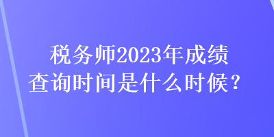 稅務(wù)師2023年成績(jī)查詢時(shí)間是什么時(shí)候？