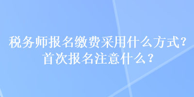 稅務(wù)師報(bào)名繳費(fèi)采用什么方式？首次報(bào)名注意什么？